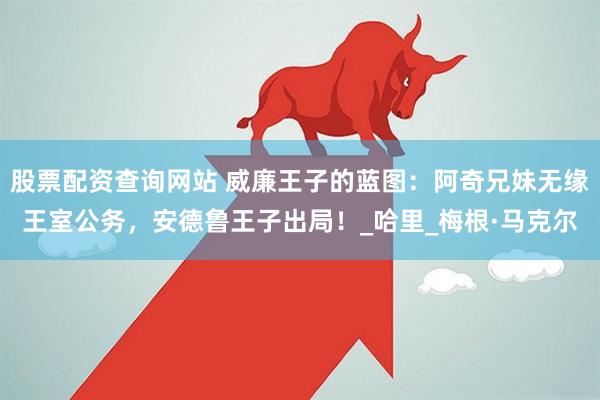 股票配资查询网站 威廉王子的蓝图：阿奇兄妹无缘王室公务，安德鲁王子出局！_哈里_梅根·马克尔