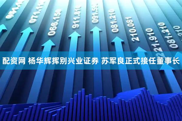 配资网 杨华辉挥别兴业证券 苏军良正式接任董事长