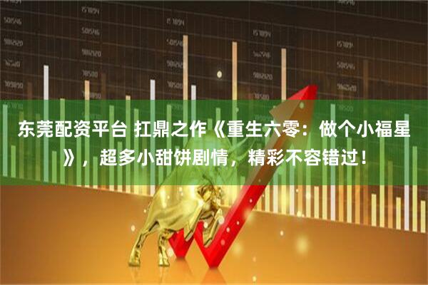 东莞配资平台 扛鼎之作《重生六零：做个小福星》，超多小甜饼剧情，精彩不容错过！