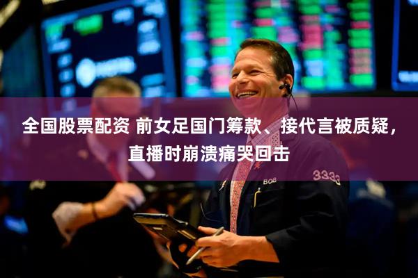全国股票配资 前女足国门筹款、接代言被质疑，直播时崩溃痛哭回击