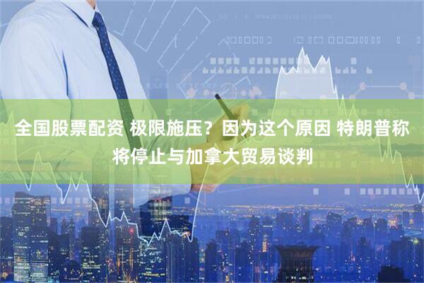 全国股票配资 极限施压？因为这个原因 特朗普称将停止与加拿大贸易谈判