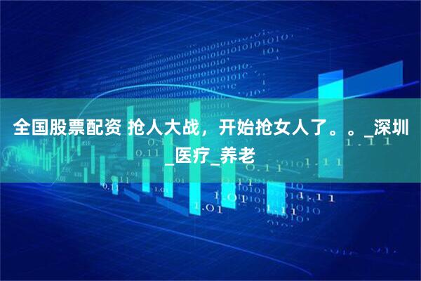 全国股票配资 抢人大战，开始抢女人了。。_深圳_医疗_养老