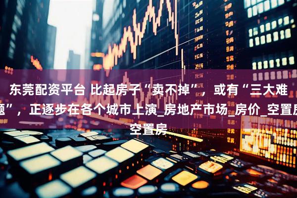 东莞配资平台 比起房子“卖不掉”，或有“三大难题”，正逐步在各个城市上演_房地产市场_房价_空置房