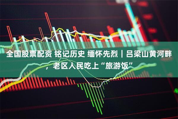 全国股票配资 铭记历史 缅怀先烈｜吕梁山黄河畔，老区人民吃上“旅游饭”