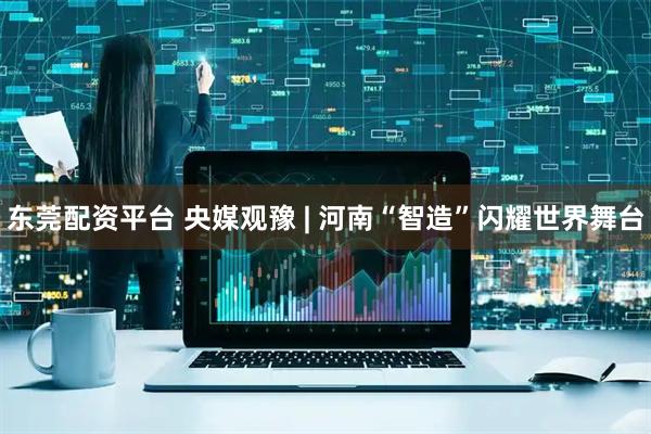 东莞配资平台 央媒观豫 | 河南“智造”闪耀世界舞台
