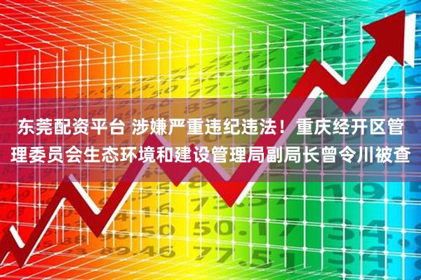 东莞配资平台 涉嫌严重违纪违法！重庆经开区管理委员会生态环境和建设管理局副局长曾令川被查