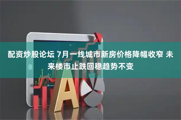 配资炒股论坛 7月一线城市新房价格降幅收窄 未来楼市止跌回稳趋势不变