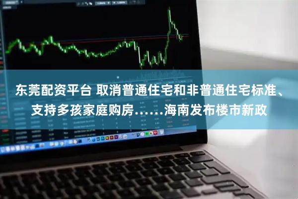 东莞配资平台 取消普通住宅和非普通住宅标准、支持多孩家庭购房……海南发布楼市新政