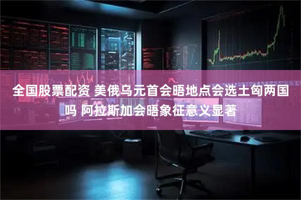 全国股票配资 美俄乌元首会晤地点会选土匈两国吗 阿拉斯加会晤象征意义显著