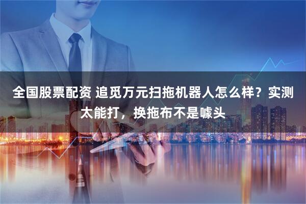 全国股票配资 追觅万元扫拖机器人怎么样?实测太能打,换拖布不是噱头