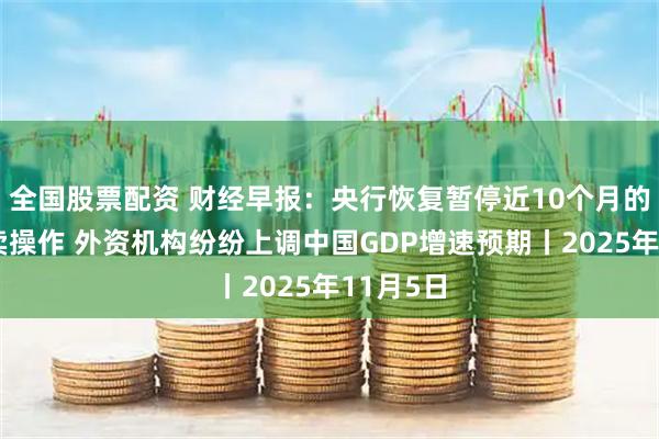 全国股票配资 财经早报：央行恢复暂停近10个月的国债买卖操作 外资机构纷纷上调中国GDP增速预期丨2025年11月5日
