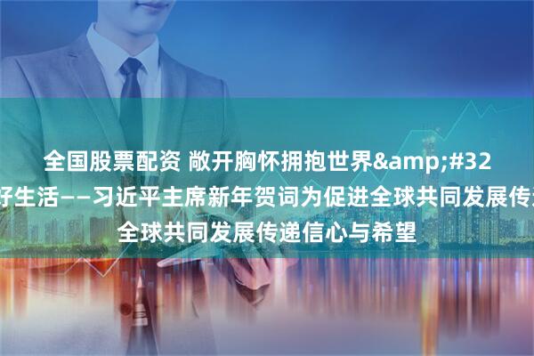 全国股票配资 敞开胸怀拥抱世界 共创共享美好生活——习近平主席新年贺词为促进全球共同发展传递信心与希望