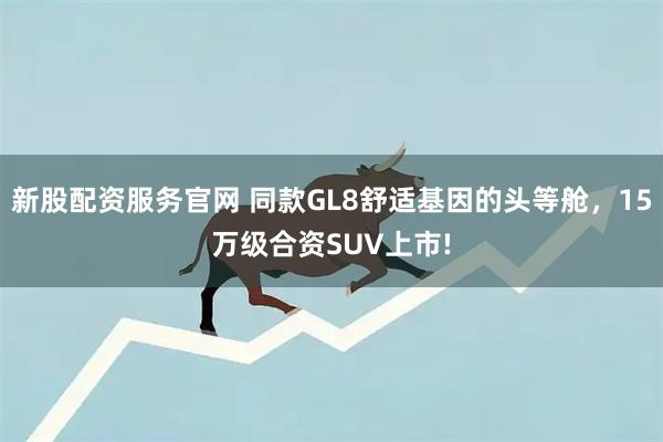 新股配资服务官网 同款GL8舒适基因的头等舱，15万级合资SUV上市!