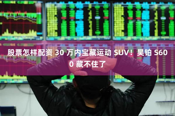 股票怎样配资 30 万内宝藏运动 SUV！昊铂 S600 藏不住了