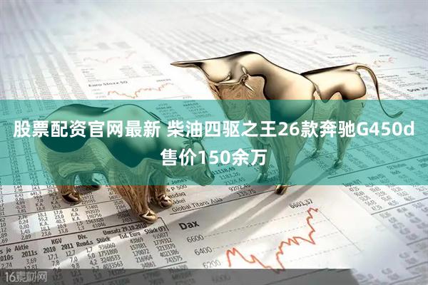 股票配资官网最新 柴油四驱之王26款奔驰G450d售价150余万
