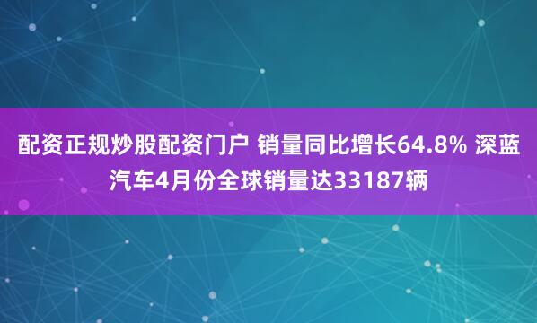 配资正规炒股配资门户 销量同比增长64.8% 深蓝汽车4月份全球销量达33187辆