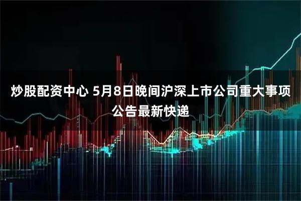 炒股配资中心 5月8日晚间沪深上市公司重大事项公告最新快递