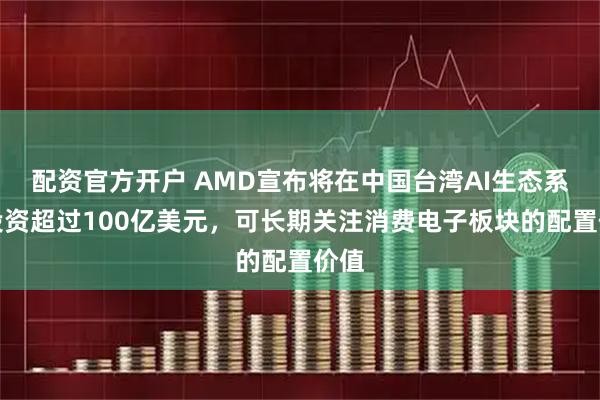 配资官方开户 AMD宣布将在中国台湾AI生态系统投资超过100亿美元，可长期关注消费电子板块的配置价值