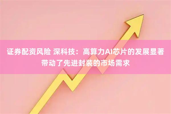证券配资风险 深科技：高算力AI芯片的发展显著带动了先进封装的市场需求