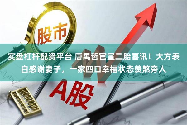 实盘杠杆配资平台 唐禹哲官宣二胎喜讯！大方表白感谢妻子，一家四口幸福状态羡煞旁人
