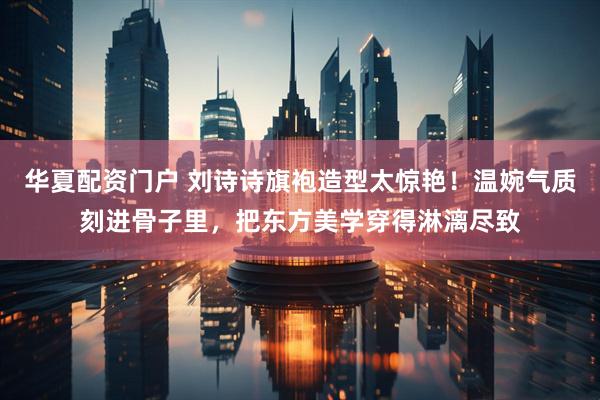 华夏配资门户 刘诗诗旗袍造型太惊艳！温婉气质刻进骨子里，把东方美学穿得淋漓尽致