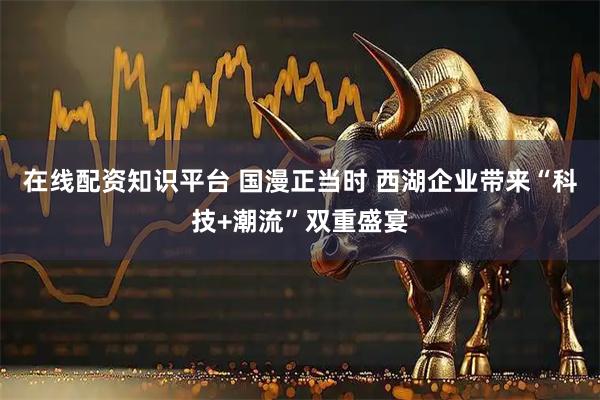 在线配资知识平台 国漫正当时 西湖企业带来“科技+潮流”双重盛宴
