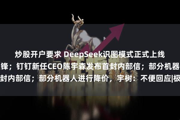 炒股开户要求 DeepSeek识图模式正式上线，却认不出自家老板梁文锋；钉钉新任CEO陈宇森发布首封内部信；部分机器人进行降价，宇树：不便回应|极客头条